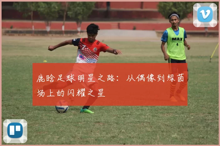 鹿晗足球明星之路：从偶像到绿茵场上的闪耀之星