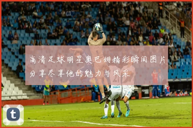 高清足球明星奥巴姆精彩瞬间图片分享尽享他的魅力与风采