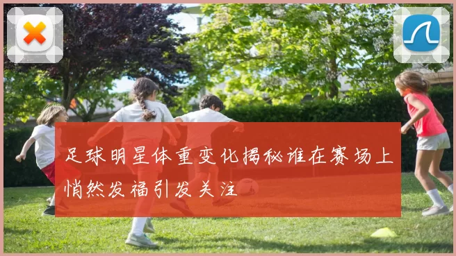 足球明星体重变化揭秘谁在赛场上悄然发福引发关注