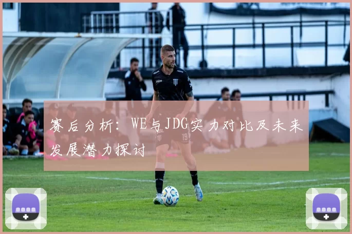 赛后分析：WE与JDG实力对比及未来发展潜力探讨