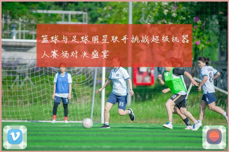 篮球与足球明星联手挑战超级机器人赛场对决盛宴