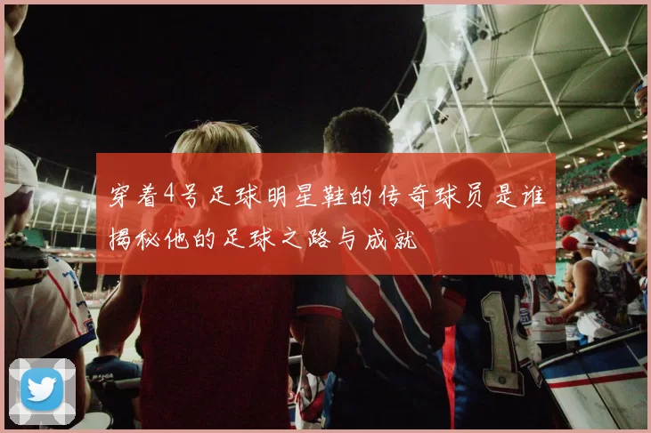 穿着4号足球明星鞋的传奇球员是谁揭秘他的足球之路与成就