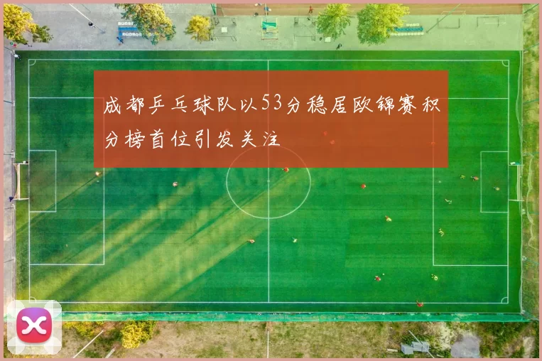 成都乒乓球队以53分稳居欧锦赛积分榜首位引发关注