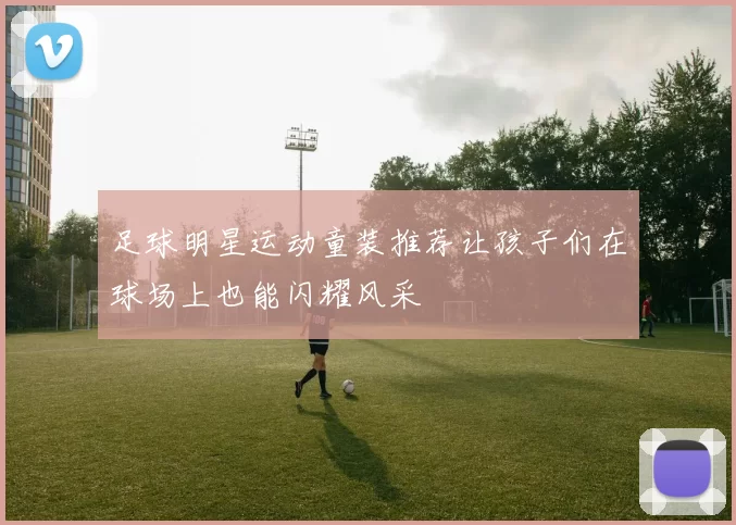 足球明星运动童装推荐让孩子们在球场上也能闪耀风采