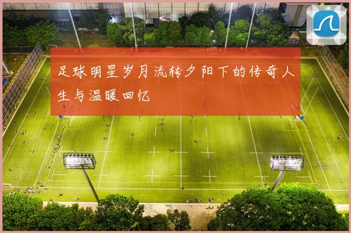 足球明星岁月流转夕阳下的传奇人生与温暖回忆