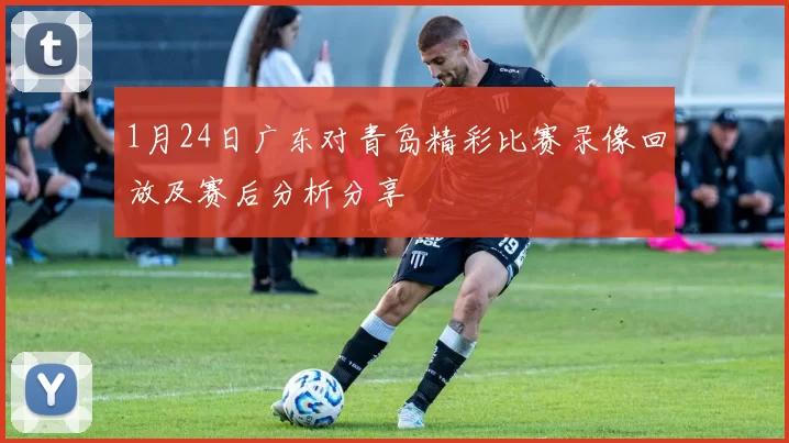 1月24日广东对青岛精彩比赛录像回放及赛后分析分享