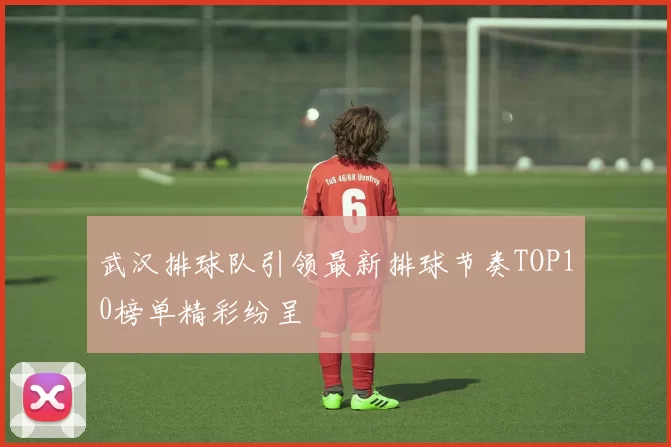 武汉排球队引领最新排球节奏TOP10榜单精彩纷呈