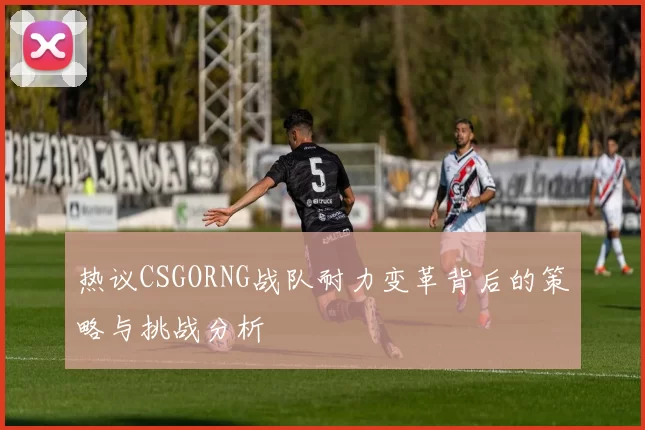 热议CSGORNG战队耐力变革背后的策略与挑战分析