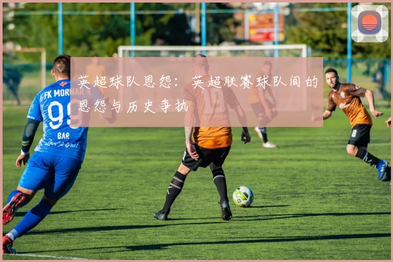 英超球队恩怨：英超联赛球队间的恩怨与历史争执