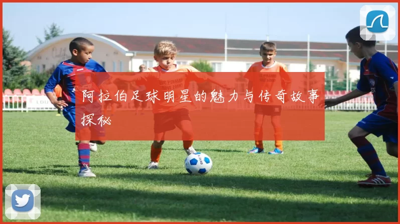阿拉伯足球明星的魅力与传奇故事探秘