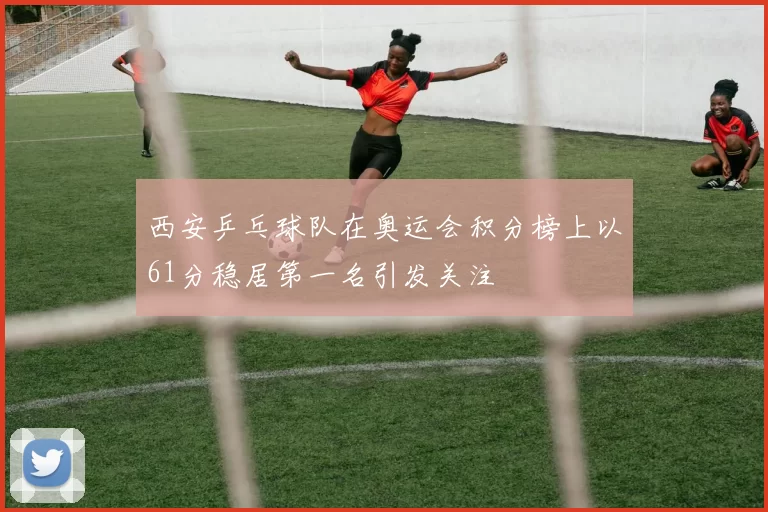 西安乒乓球队在奥运会积分榜上以61分稳居第一名引发关注