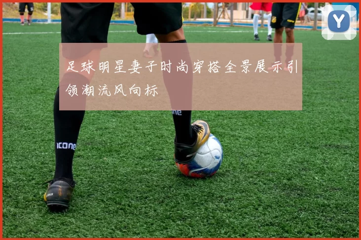 足球明星妻子时尚穿搭全景展示引领潮流风向标