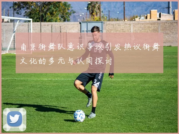 南京街舞队意识争议引发热议街舞文化的多元与认同探讨