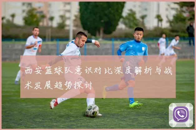西安篮球队意识对比深度解析与战术发展趋势探讨