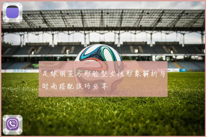 足球明星方形脸型女性形象解析与时尚搭配技巧分享