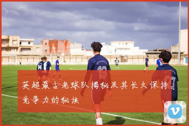 英超最古老球队揭秘及其长久保持竞争力的秘诀