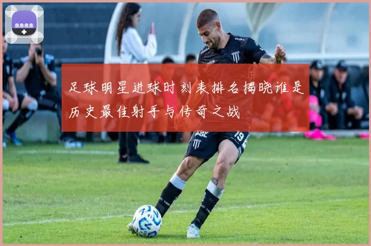 足球明星进球时刻表排名揭晓谁是历史最佳射手与传奇之战